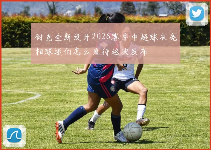 耐克全新设计2026赛季中超球衣亮相球迷们怎么看待这次发布