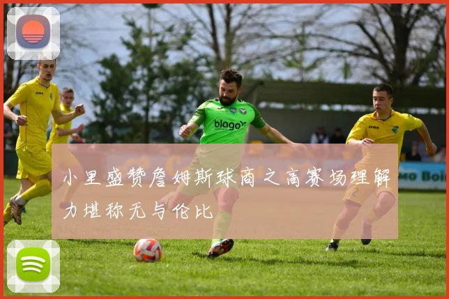 小里盛赞詹姆斯球商之高赛场理解力堪称无与伦比