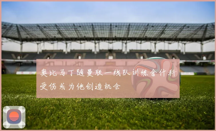 奥比马丁随曼联一线队训练舍什科受伤或为他创造机会