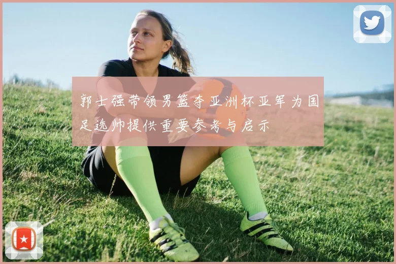 郭士强带领男篮夺亚洲杯亚军为国足选帅提供重要参考与启示