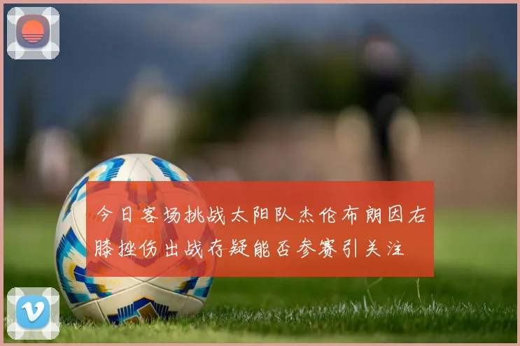今日客场挑战太阳队杰伦布朗因右膝挫伤出战存疑能否参赛引关注