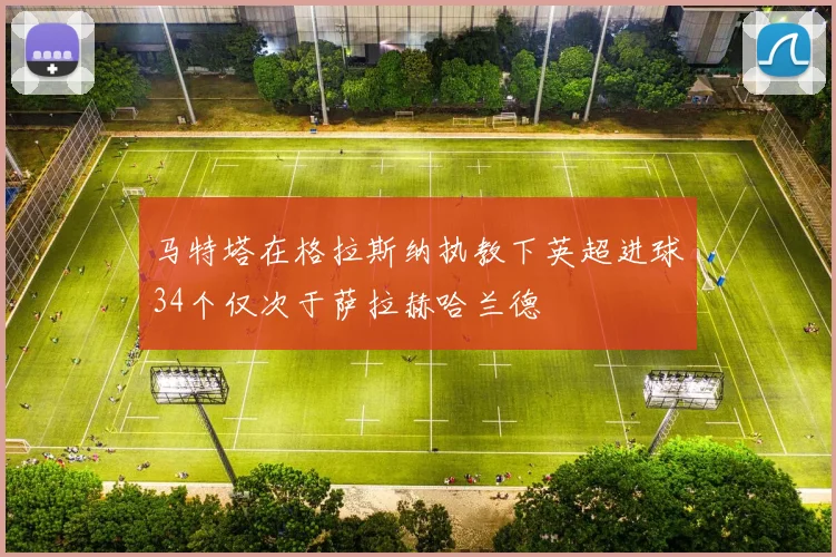 马特塔在格拉斯纳执教下英超进球34个仅次于萨拉赫哈兰德