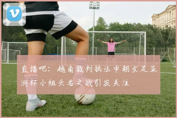 直播吧：越南裁判执法中朝女足亚洲杯小组头名之战引发关注