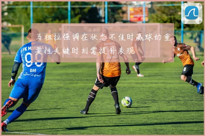 马祖拉强调在状态不佳时赢球的重要性关键时刻需提升表现