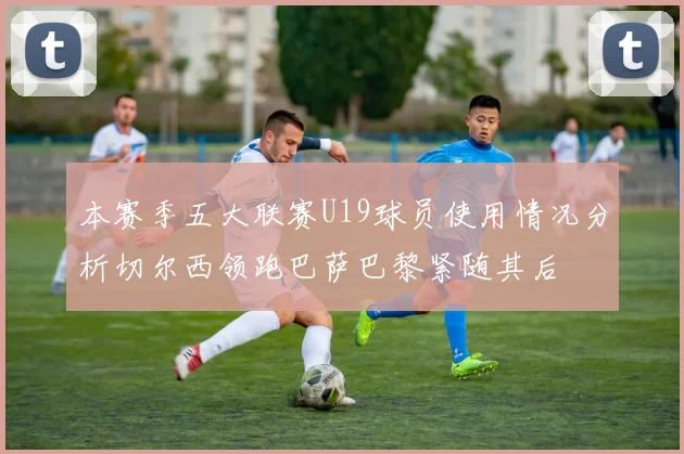 本赛季五大联赛U19球员使用情况分析切尔西领跑巴萨巴黎紧随其后