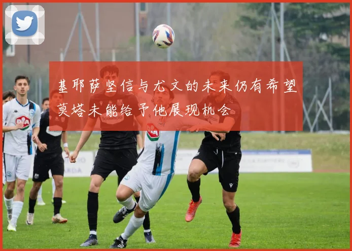 基耶萨坚信与尤文的未来仍有希望莫塔未能给予他展现机会