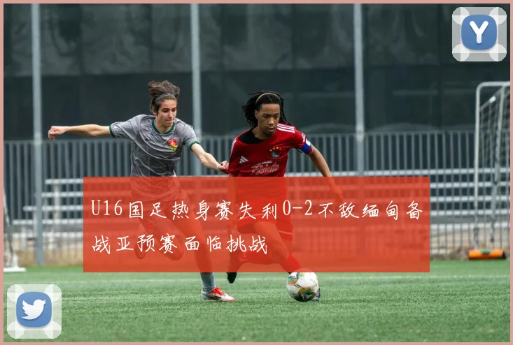 U16国足热身赛失利0-2不敌缅甸备战亚预赛面临挑战