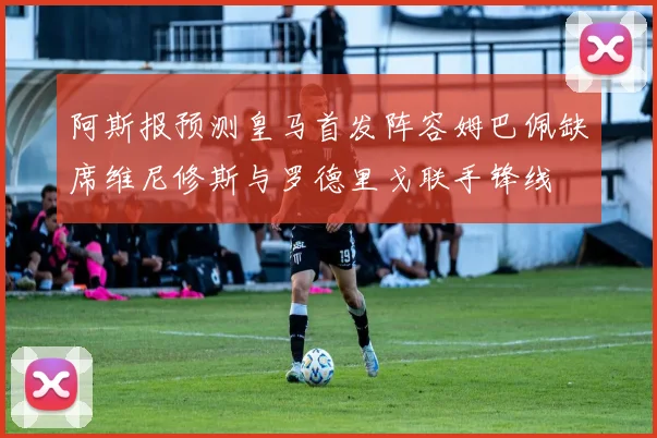 阿斯报预测皇马首发阵容姆巴佩缺席维尼修斯与罗德里戈联手锋线