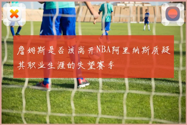 詹姆斯是否该离开NBA阿里纳斯质疑其职业生涯的失望赛季