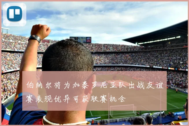 伯纳尔将为加泰罗尼亚队出战友谊赛表现优异可获联赛机会