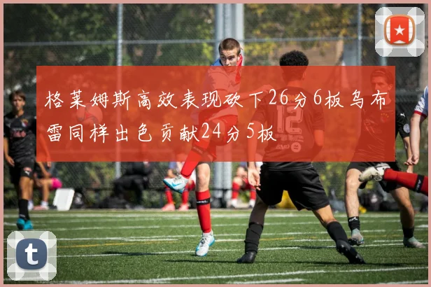格莱姆斯高效表现砍下26分6板乌布雷同样出色贡献24分5板