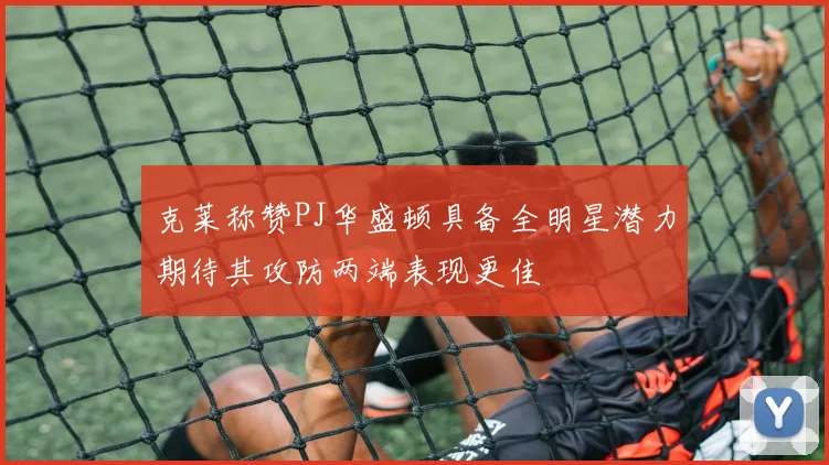 克莱称赞PJ华盛顿具备全明星潜力期待其攻防两端表现更佳
