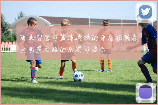 商业智慧与篮球选择的矛盾杨瀚森全明星之路的反思与启示