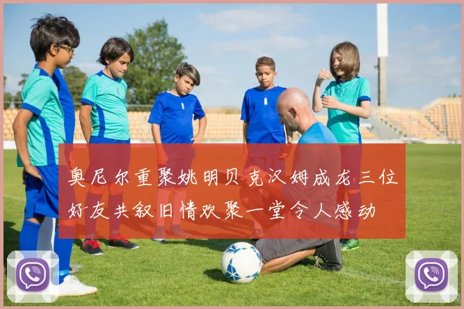 奥尼尔重聚姚明贝克汉姆成龙三位好友共叙旧情欢聚一堂令人感动