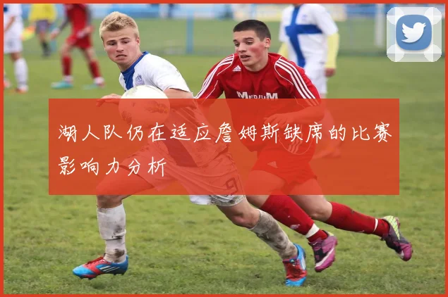 湖人队仍在适应詹姆斯缺席的比赛影响力分析