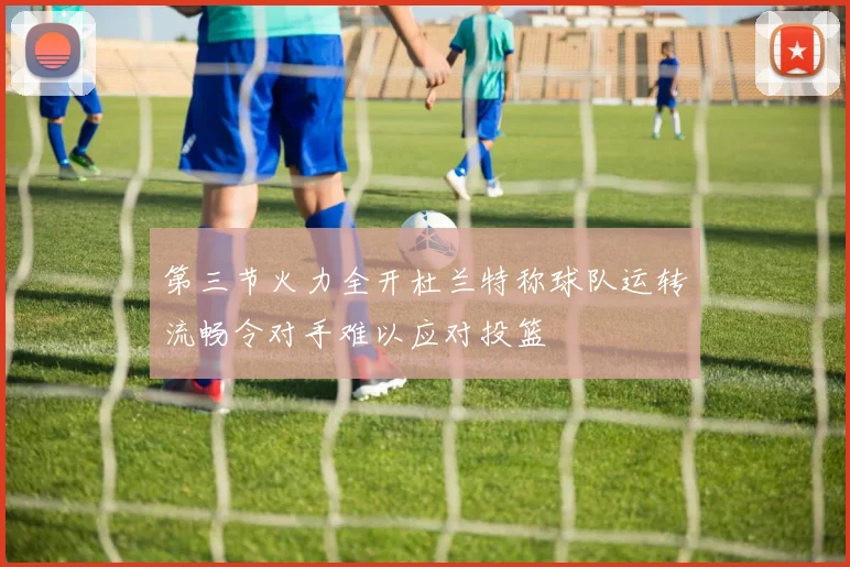 第三节火力全开杜兰特称球队运转流畅令对手难以应对投篮