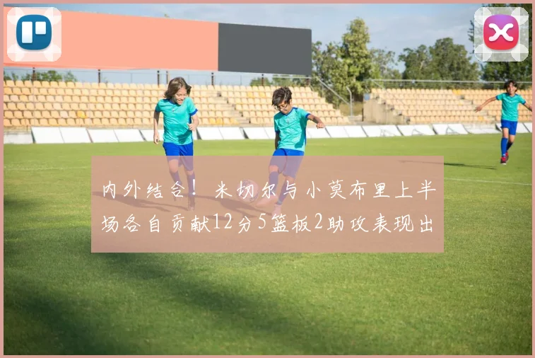 内外结合！米切尔与小莫布里上半场各自贡献12分5篮板2助攻表现出色