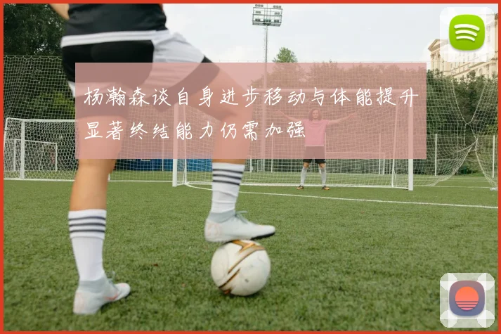 杨瀚森谈自身进步移动与体能提升显著终结能力仍需加强
