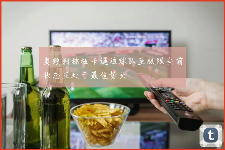 奥赖利称纽卡逼迫球队至极限当前状态正处于最佳势头