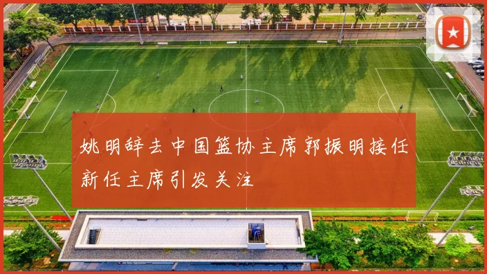 姚明辞去中国篮协主席郭振明接任新任主席引发关注