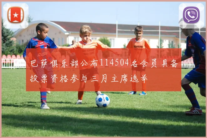 巴萨俱乐部公布114504名会员具备投票资格参与三月主席选举